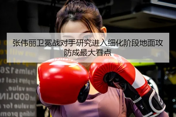 张伟丽卫冕战对手研究进入细化阶段地面攻防成最大看点